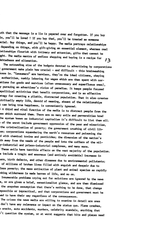 i that the nessage 1s a e is papersd over and forgotten. I you by 2, you’ 11 be loved ! 1€ you buy that, you’LL be treated s scmmone clal. By things, and you’Ll be happy. The medta poctrays relationships depering, on thirgs, with ft-giving an essential element, vhereas ceal ationships flouetah vith intisacy and attention, ifts that camet be eht. The nedia mntea of enless shopping, and buying L a rectpe for. 3 btednass and alienation. The astounding stze of the budgets devotd to advertiatng by corporations soverTment ke plain hov cructal - and dIfficult - this beatmmshing ce98 s, "Consunacs" are harless, they’ce the 1deal citizens, obeying uthorlties, mmbly laboring for ages which are then spent vith cor- #tlons for goods and services (often trmecessary and super luous mes), y pursuing an advertiser’s vision of paradise. It keepa pocple focused solitical activities that benefle corporations, and 1s mn effective 03y for croating a plisble, distracted population. That 1t also crestes icitually ety Life, devold of neanirg, absent of the relationshipe - can Leirg true happioess, 1s conventently {gnored. “A third and vital function of the media 1 to distract pacple from the s which surcound then. Thers ace s0 rany evils and perversities bred he systen kooun as {ndustrial captialiam 1t’s diclcult to list then all. of the worst. nclide govermment oppression of the poor and afnortties, the crisinalization of poverty; the gavermment crushing of etvil Lib- ©3; Corporations squandering the esrth’s resources and potsoning the. ¢ with chesical toxins and pesticides; the diversicn of the natton’s th may from the needs of the people axd into the coffers of the il y-industrtal and prison-indstrial complexes, and many more. These evils have tereible effacts on the vast majority of the population. * tnclude a tragte and enormous (and entirely avoldable) fncrease in ers, bicth defects, and other disesses dus to envirormentsl pollutants; of mi1Lions of broken Lives f1lled wth angutsh and despate don to Leas poverty; the mass extinction of plant and aniaal species as capldly ing v 1derness 1s ade barren of 11fe, s 30 on. Trumerable problens ceylng ot for solutions are {gnored by the nevs o are given a belef, sausatioultst glance, and are then dismlased the unspoken assuption that there’s nothing to be done, that change. wossible or impractical, and thet corporations and soverrment mst b 1 to have thelr vey regardless of the consequences. The crises the nevs media are villing to exanine in detatl ace anes don’t have any relevance or irpact on the status quo. Plane crashes, wrecks, auto accidents, mucders, celabeity scandals, anything that "t question the systen, or at vorst susgests that bits and pleces need